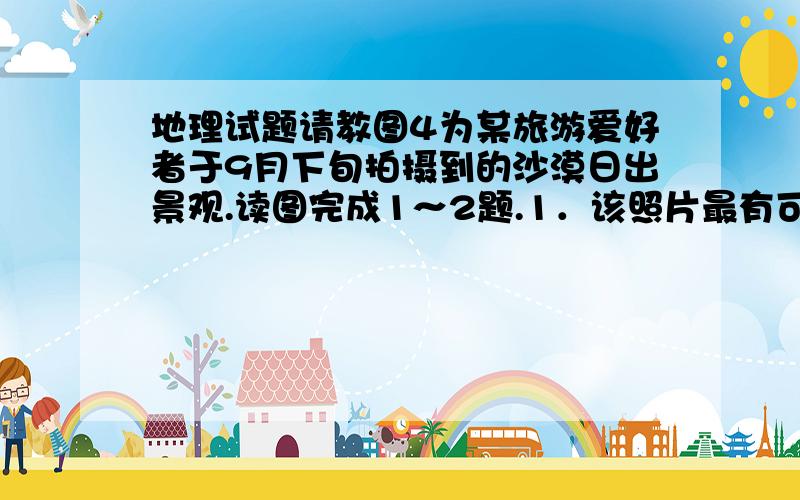 地理试题请教图4为某旅游爱好者于9月下旬拍摄到的沙漠日出景观.读图完成1～2题.1．该照片最有可能拍摄于A．非洲北部撒哈拉沙漠B．新疆古尔班通古特沙漠（准噶尔盆地内）C．沙特阿拉伯