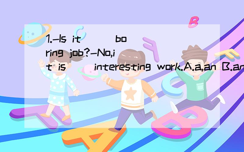 1.-Is it （ ）boring job?-No,it is（ ）interesting work.A.a,an B.an,a C.a,/2.-Can you ( )an interesting story ,Jack?-Yes,of courseA.speak B.tell C.ask