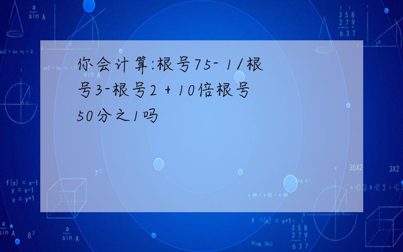 你会计算:根号75- 1/根号3-根号2 + 10倍根号50分之1吗