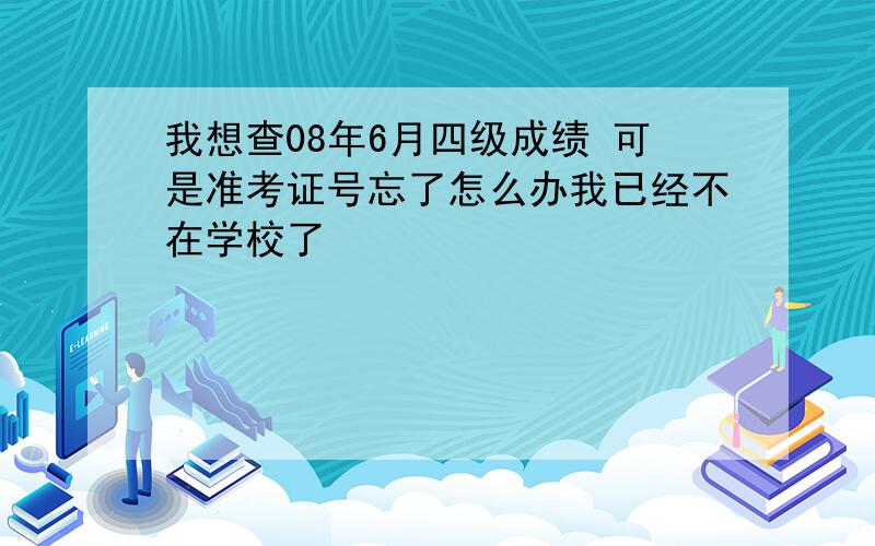 我想查08年6月四级成绩 可是准考证号忘了怎么办我已经不在学校了