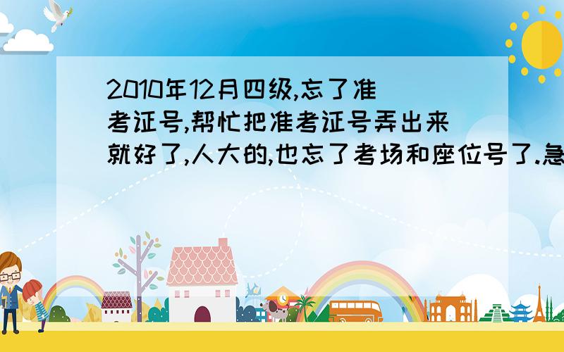 2010年12月四级,忘了准考证号,帮忙把准考证号弄出来就好了,人大的,也忘了考场和座位号了.急.hi我