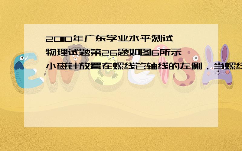 2010年广东学业水平测试 物理试题第26题如图6所示,小磁针放置在螺线管轴线的左侧．当螺线管通以恒定电流时,不计其它磁场的影响,小磁针静止时N极的指向是A．向左 B．向右 C.向上 D．向下..