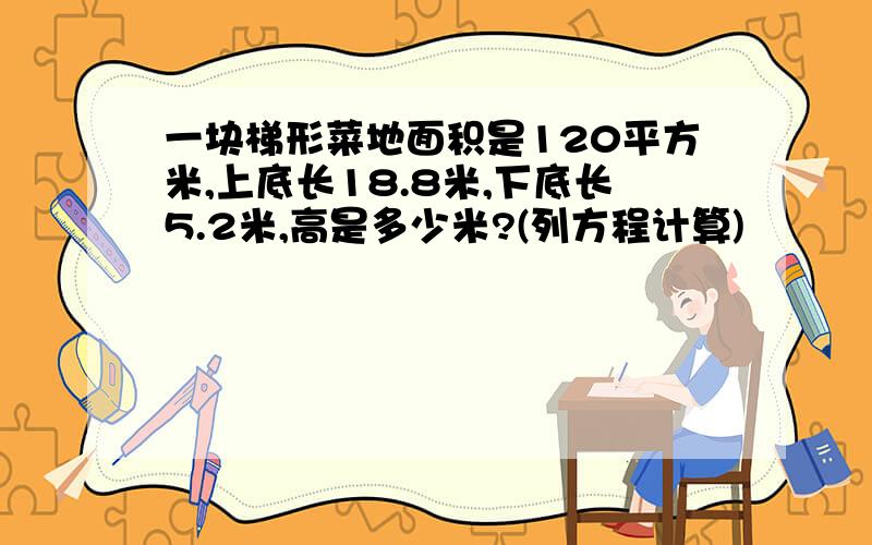 一块梯形菜地面积是120平方米,上底长18.8米,下底长5.2米,高是多少米?(列方程计算)