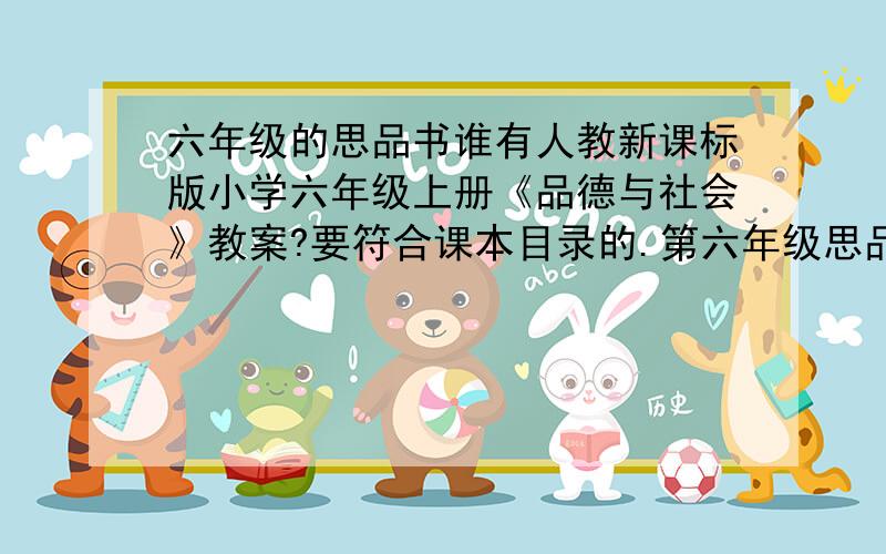 六年级的思品书谁有人教新课标版小学六年级上册《品德与社会》教案?要符合课本目录的.第六年级思品下全册