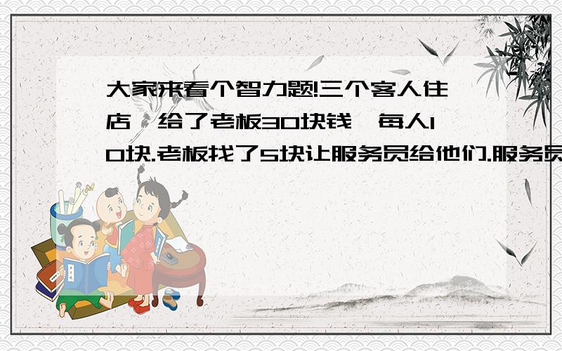 大家来看个智力题!三个客人住店,给了老板30块钱,每人10块.老板找了5块让服务员给他们.服务员留下2块,剩下3块给他们.这样算来,他们每人给了9元,3×9＝27,驾驶服务员的2块,才29元啊,问还有1块