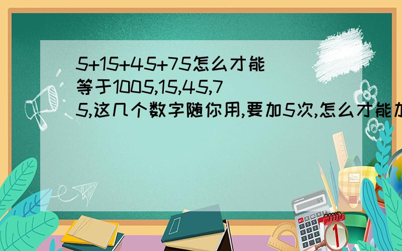 5+15+45+75怎么才能等于1005,15,45,75,这几个数字随你用,要加5次,怎么才能加到100?