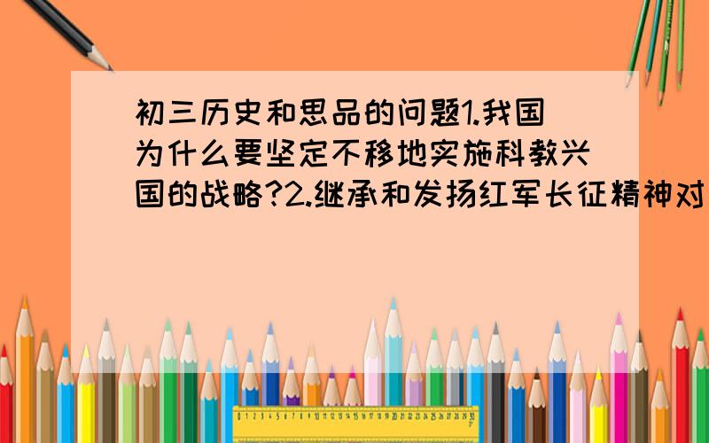 初三历史和思品的问题1.我国为什么要坚定不移地实施科教兴国的战略?2.继承和发扬红军长征精神对全面建设小康社会的重要意义,并结合自身实际谈谈如何继承和发扬长征精神我希望是大家