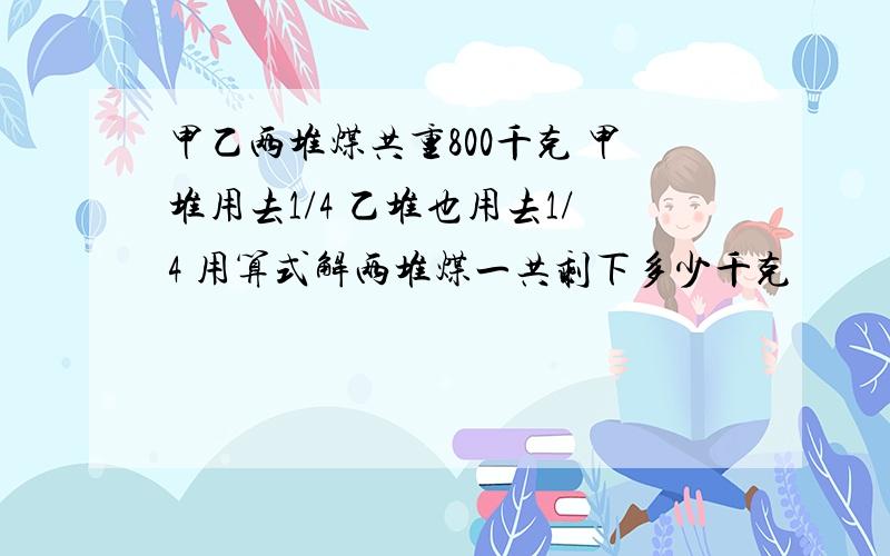 甲乙两堆煤共重800千克 甲堆用去1/4 乙堆也用去1/4 用算式解两堆煤一共剩下多少千克