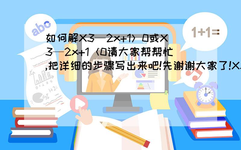 如何解X3—2x+1＞0或X3—2x+1＜0请大家帮帮忙,把详细的步骤写出来吧!先谢谢大家了!X3是指x的3次方