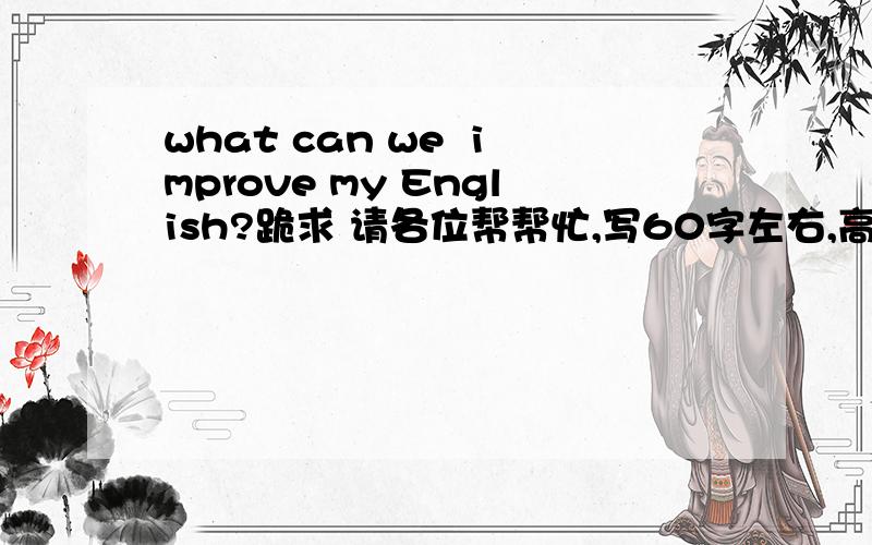 what can we  improve my English?跪求 请各位帮帮忙,写60字左右,高中水平的英语!拜托了!请不要太多字数