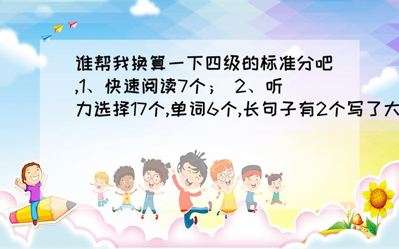 谁帮我换算一下四级的标准分吧,1、快速阅读7个； 2、听力选择17个,单词6个,长句子有2个写了大部分； 3、Deapt reading：sectionA 7个 sectionB 6个4、close：6个5、翻译：1个6、作文：close应该是10个左