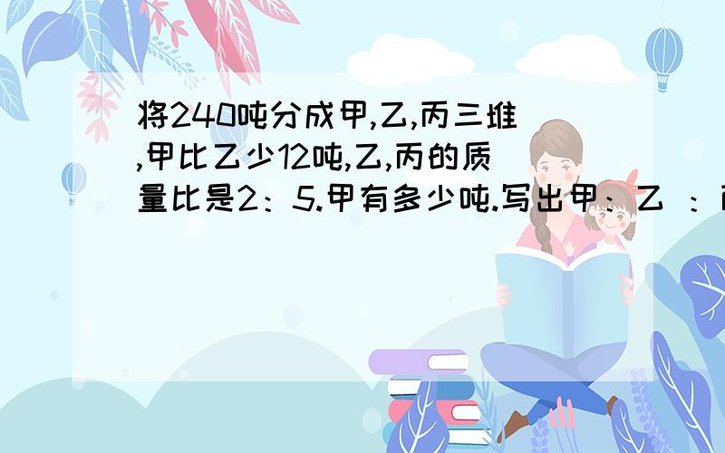 将240吨分成甲,乙,丙三堆,甲比乙少12吨,乙,丙的质量比是2：5.甲有多少吨.写出甲：乙 ：丙的形式.写算式.