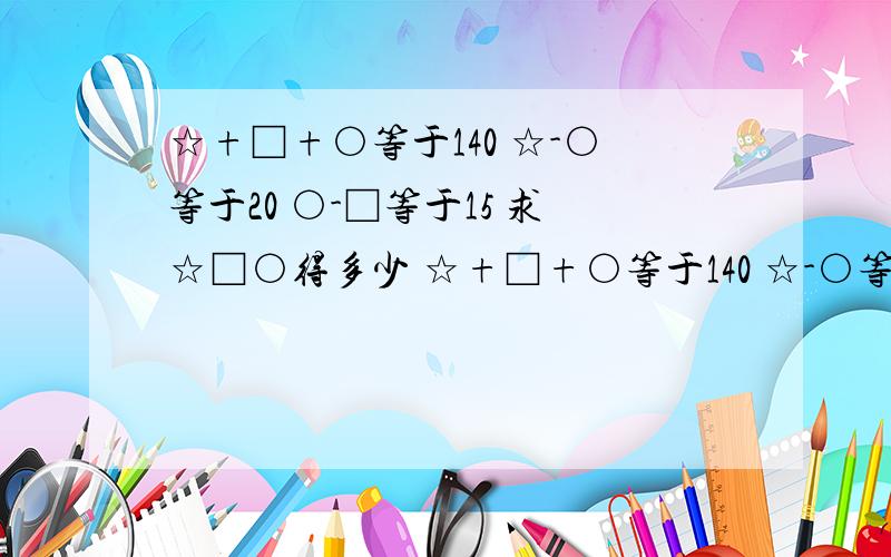 ☆+□+○等于140 ☆-○等于20 ○-□等于15 求☆□○得多少 ☆+□+○等于140 ☆-○等于20 ○-□等于15 求☆□○得多少