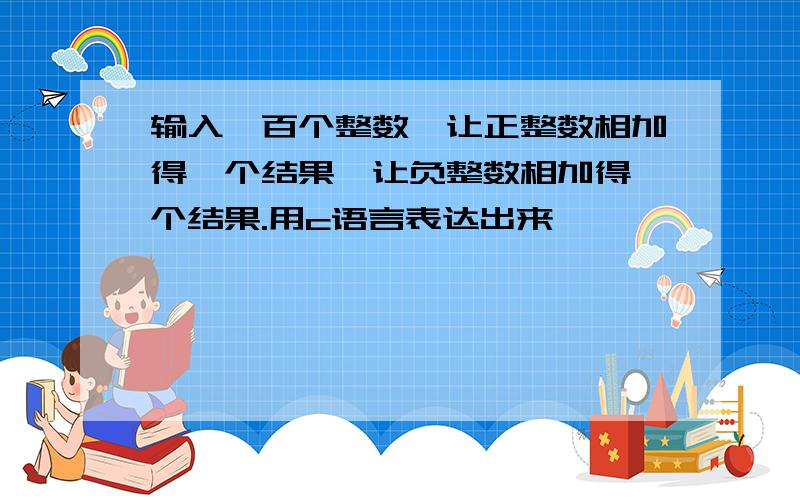 输入一百个整数,让正整数相加得一个结果,让负整数相加得一个结果.用c语言表达出来