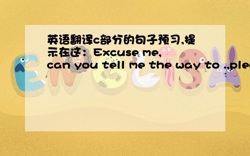 英语翻译c部分的句子预习,提示在这：Excuse me,can you tell me the way to .,please?Go along this street,and the turn.at the.crossing.The .is on your .That's all right.四幅图都要写出来,