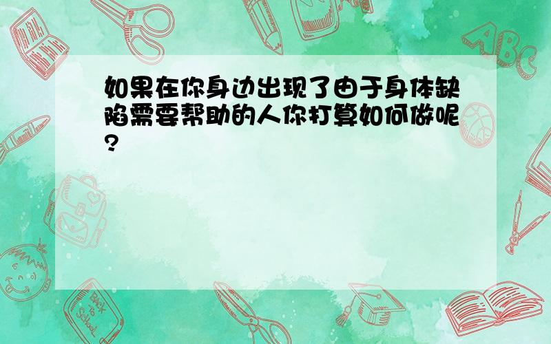 如果在你身边出现了由于身体缺陷需要帮助的人你打算如何做呢?