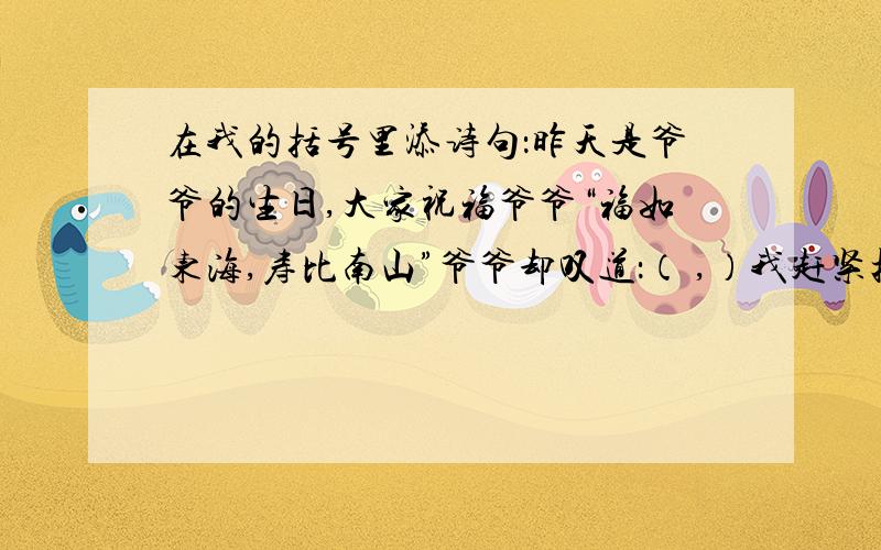 在我的括号里添诗句：昨天是爷爷的生日,大家祝福爷爷“福如东海,寿比南山”爷爷却叹道：（ ,）我赶紧把爷爷的话打住,“‘（ ）’爷爷,您的身子骨比年轻人还壮实呢!”昨晚有一道数学