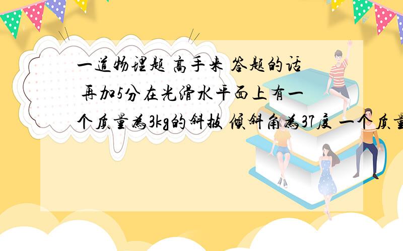 一道物理题 高手来 答题的话 再加5分在光滑水平面上有一个质量为3kg的斜披 倾斜角为37度 一个质量为1kg的物体放在其光滑斜面上 先用一水平力推斜坡 恰是物体m与斜披间无相对滑动 正体验