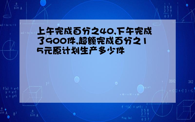 上午完成百分之40,下午完成了900件,超额完成百分之15元原计划生产多少件