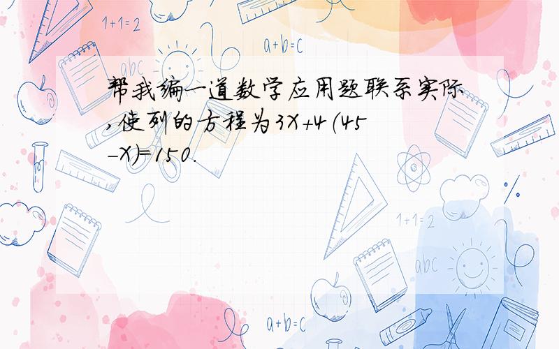 帮我编一道数学应用题联系实际,使列的方程为3X+4（45-X）=150.