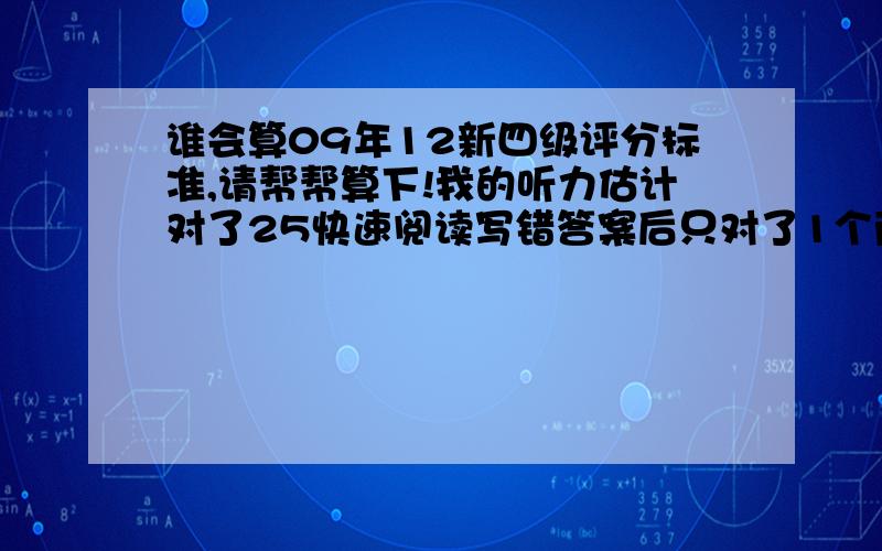 谁会算09年12新四级评分标准,请帮帮算下!我的听力估计对了25快速阅读写错答案后只对了1个两篇阅读对了5个选词填空4个完形填空对了16个翻译没有时间基本没有写作文写得有点无条理