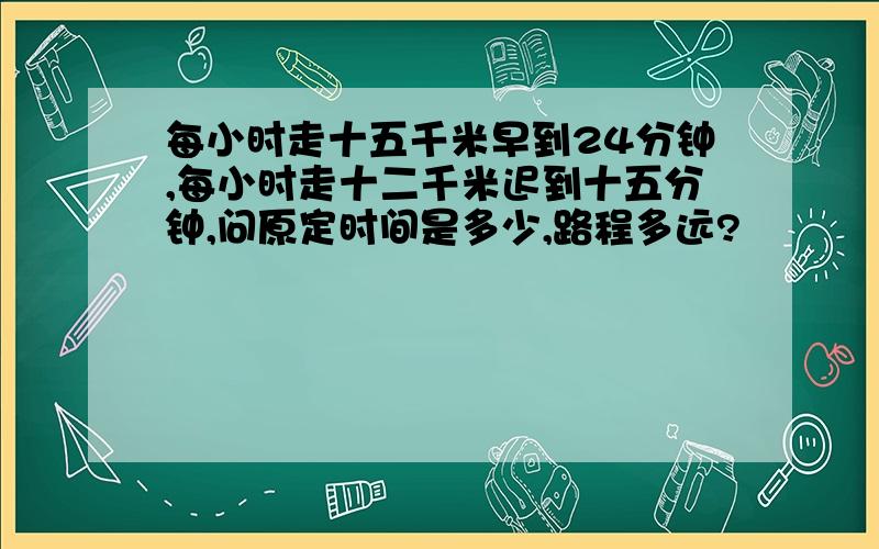 每小时走十五千米早到24分钟,每小时走十二千米迟到十五分钟,问原定时间是多少,路程多远?