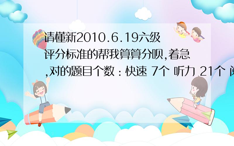 请懂新2010.6.19六级评分标准的帮我算算分呗,着急,对的题目个数：快速 7个 听力 21个 阅读填空 2个 仔细阅读 7个 完型 10个 翻译 3个 作文写的还行.今天刚考完,特想知道能不能过,