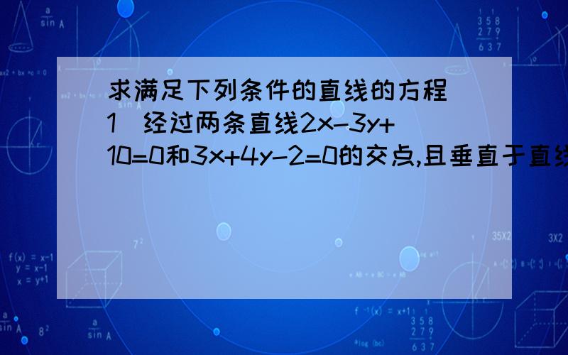 求满足下列条件的直线的方程（1）经过两条直线2x-3y+10=0和3x+4y-2=0的交点,且垂直于直线3x-2y+4=0;(2)经过两条直线2x+y-8=0和x-2y+1=0的交点,且平行于直线4x-3y-7=0；（3）经过直线y=2x+3和3x-y+2=0的交点,