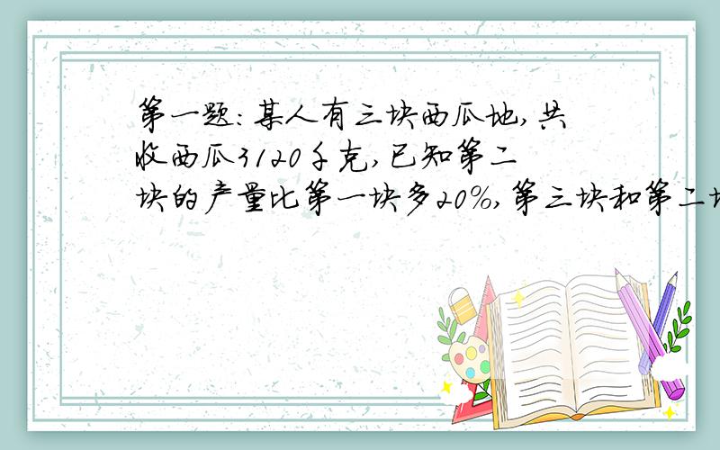 第一题:某人有三块西瓜地,共收西瓜3120千克,已知第二块的产量比第一块多20%,第三块和第二块的产量比为7:8,求地三块地的西瓜产量?第二题:甲乙两车从A地向B地前进,乙6小时可以到达,甲车每小