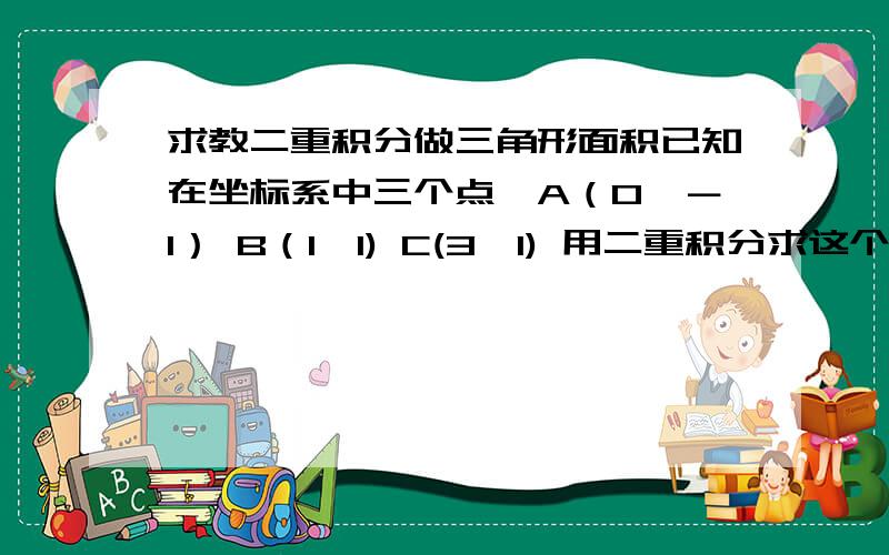 求教二重积分做三角形面积已知在坐标系中三个点,A（0,－1） B（1,1) C(3,1) 用二重积分求这个三角形的面积