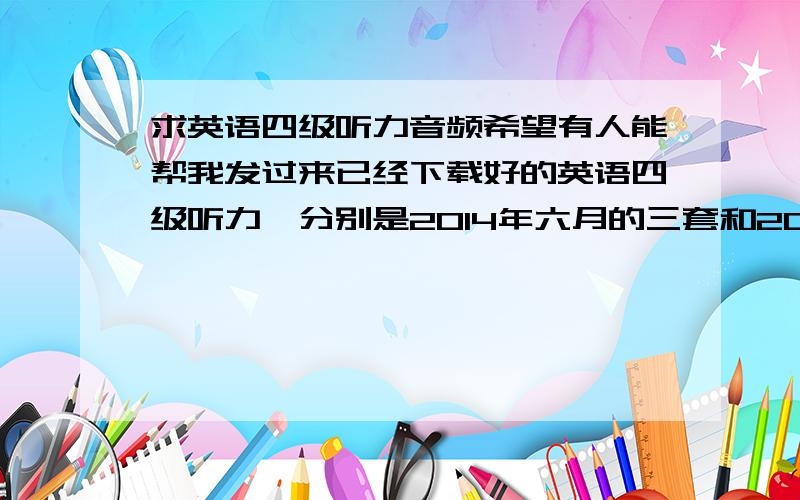 求英语四级听力音频希望有人能帮我发过来已经下载好的英语四级听力,分别是2014年六月的三套和2013年12月的三套,64 67 42 83 3@ 16 3.c om