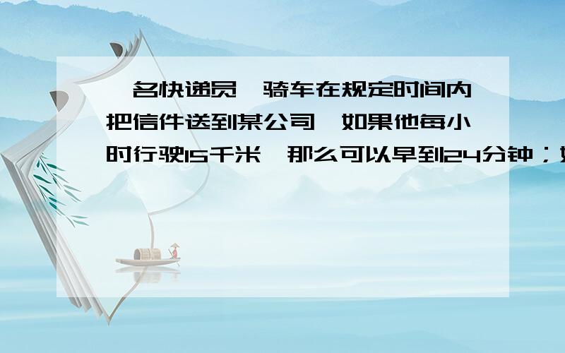 一名快递员,骑车在规定时间内把信件送到某公司,如果他每小时行驶15千米,那么可以早到24分钟；如果他每小时行驶12千米,那么要迟到15分钟,求快递员的出发地到某公司的距离?