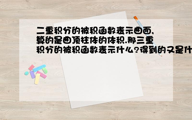 二重积分的被积函数表示曲面,算的是曲顶柱体的体积.那三重积分的被积函数表示什么?得到的又是什么?