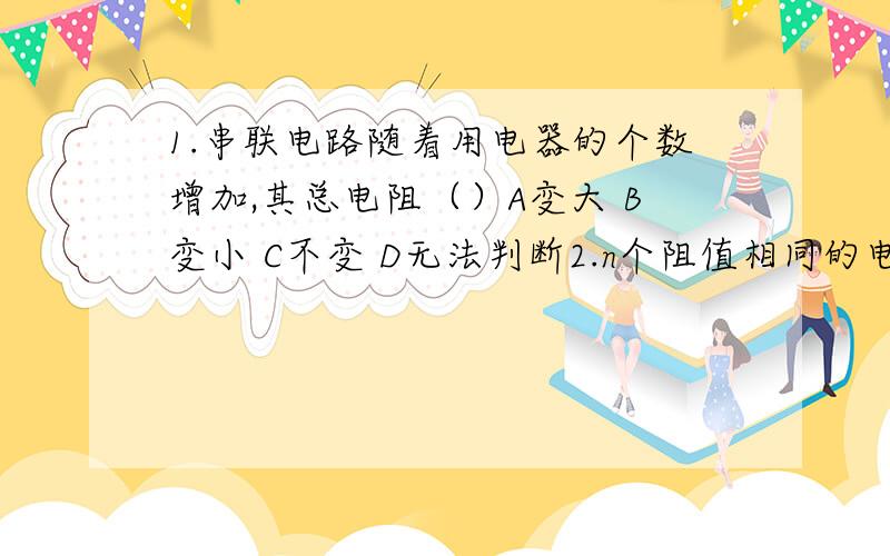 1.串联电路随着用电器的个数增加,其总电阻（）A变大 B变小 C不变 D无法判断2.n个阻值相同的电阻,串联的总电阻与并联后的总电阻之比：（）A n:1 B n的平方：1 C 1：n D 1：n的平方 3.把R1与R2并