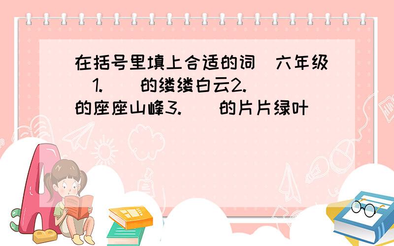 在括号里填上合适的词（六年级）1.()的缕缕白云2.（）的座座山峰3.（）的片片绿叶