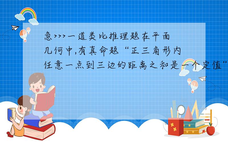 急>>>一道类比推理题在平面几何中,有真命题“正三角形内任意一点到三边的距离之和是一个定值”,那么在空间几何中类比的真命题是()