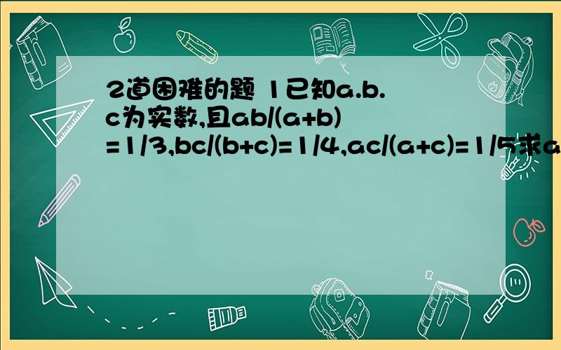 2道困难的题 1已知a.b.c为实数,且ab/(a+b)=1/3,bc/(b+c)=1/4,ac/(a+c)=1/5求abc/ab+bc+ac的值2甲.乙两人同时同地沿同一路线去同一个地方,甲有一半时间以速度m行走,另一半时间以速度n行走；乙有一半路程