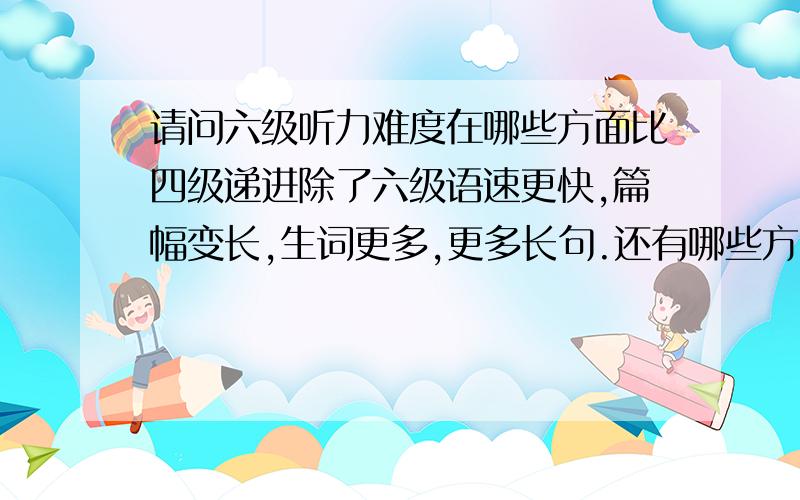 请问六级听力难度在哪些方面比四级递进除了六级语速更快,篇幅变长,生词更多,更多长句.还有哪些方面,特别是出题命题?最好举几个例子,将四级听力与六级听力的命题出发点对比一下.