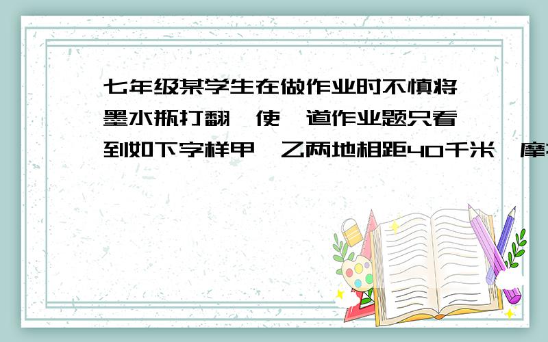 七年级某学生在做作业时不慎将墨水瓶打翻,使一道作业题只看到如下字样甲、乙两地相距40千米,摩托车速度为45千米/时,运货车速度为35千米/时,”(涂黑的部分表示被墨水覆盖的若干文字)请