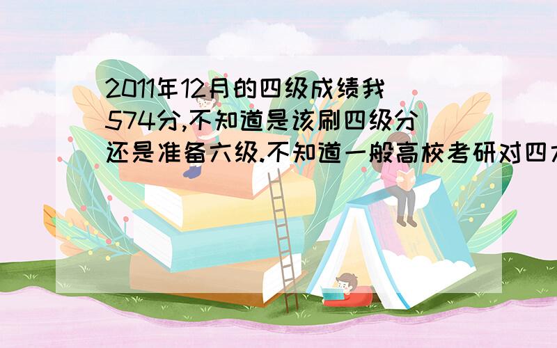 2011年12月的四级成绩我574分,不知道是该刷四级分还是准备六级.不知道一般高校考研对四六级分数有要求没?六级想考高分该怎么样?我现在大一.我买过四级的单词书没有背完.如果准备六级还