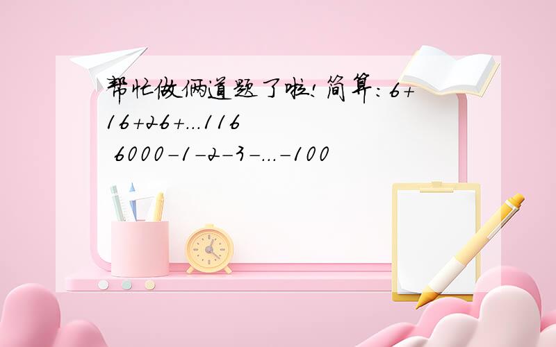 帮忙做俩道题了啦!简算：6+16+26+...116   6000-1-2-3-...-100