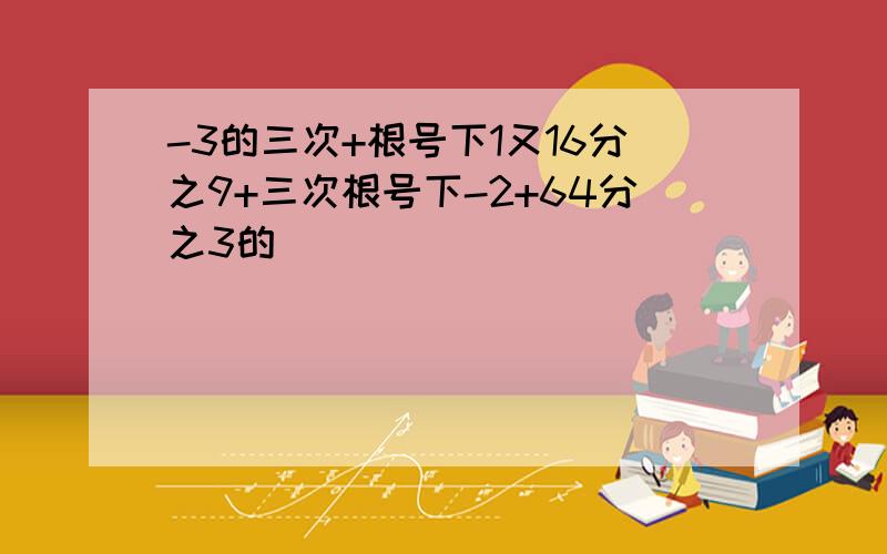 -3的三次+根号下1又16分之9+三次根号下-2+64分之3的