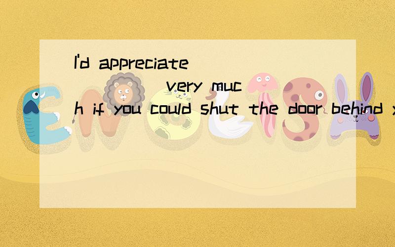 I'd appreciate ____ very much if you could shut the door behind you.A./ B.it C.you D.that为什么选B?