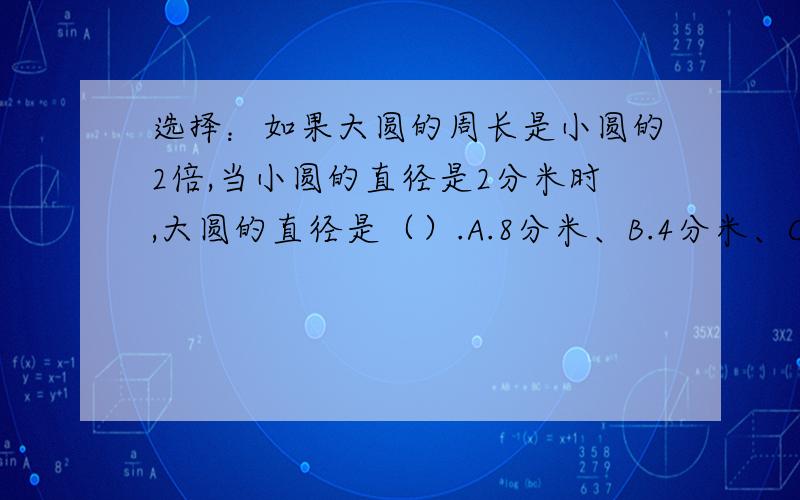 选择：如果大圆的周长是小圆的2倍,当小圆的直径是2分米时,大圆的直径是（）.A.8分米、B.4分米、C.6分米.D.16分米.