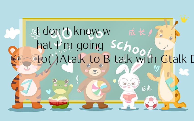 I don't know what I'm going to( )Atalk to B talk with Ctalk D talk about