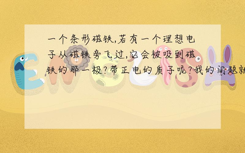 一个条形磁铁,若有一个理想电子从磁铁旁飞过,它会被吸到磁铁的那一极?带正电的质子呢?我的问题就是说带电粒子在磁场中是否会改变运动方向?