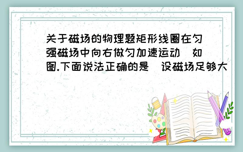 关于磁场的物理题矩形线圈在匀强磁场中向右做匀加速运动．如图.下面说法正确的是(设磁场足够大) A．圈中无感应电流,有感应电动势 B．圈中有感应电流,有感应电动势C．圈中有感应电流．