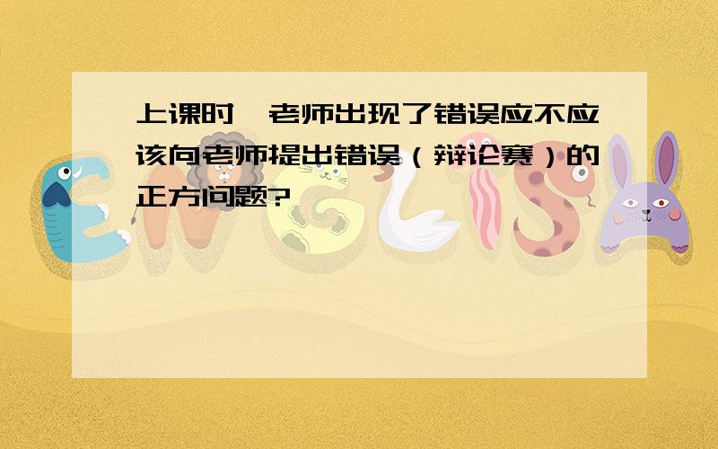 上课时,老师出现了错误应不应该向老师提出错误（辩论赛）的正方问题?