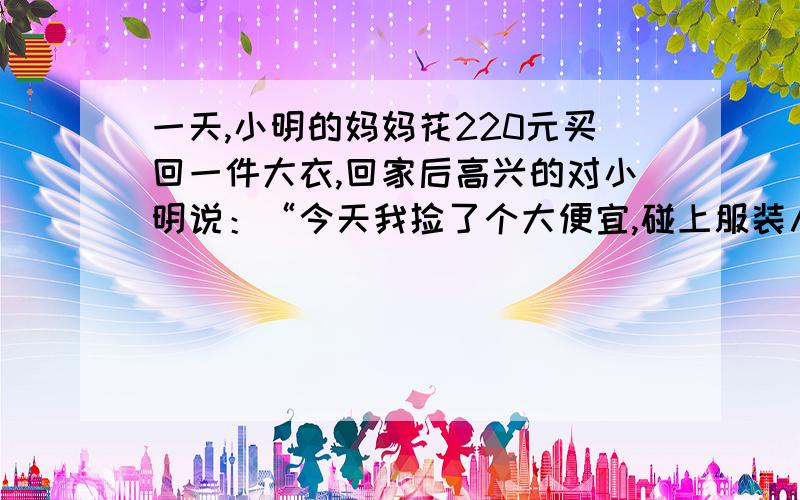 一天,小明的妈妈花220元买回一件大衣,回家后高兴的对小明说：“今天我捡了个大便宜,碰上服装八折优惠,平时要花275元的衣服我只花了220元就买回来来了.”9 1 ）小明的妈妈真的捡便宜了吗