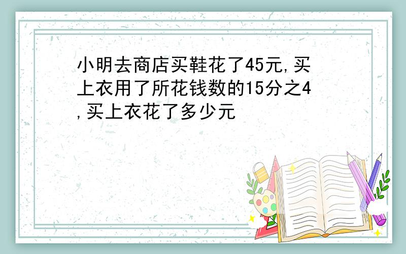 小明去商店买鞋花了45元,买上衣用了所花钱数的15分之4,买上衣花了多少元